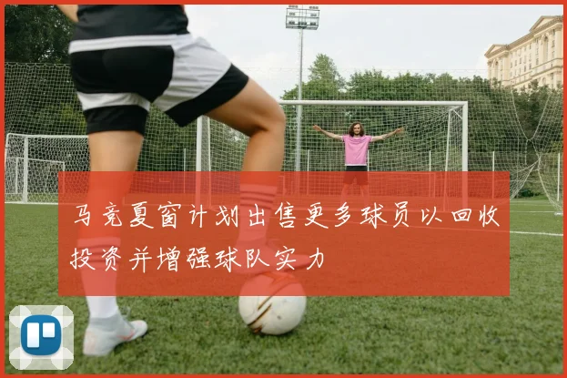 马竞夏窗计划出售更多球员以回收投资并增强球队实力