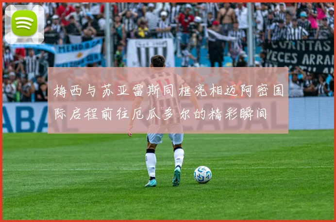梅西与苏亚雷斯同框亮相迈阿密国际启程前往厄瓜多尔的精彩瞬间
