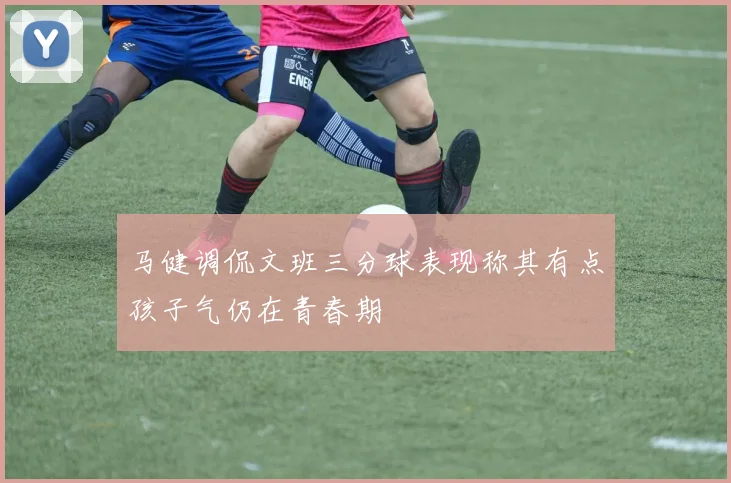 马健调侃文班三分球表现称其有点孩子气仍在青春期