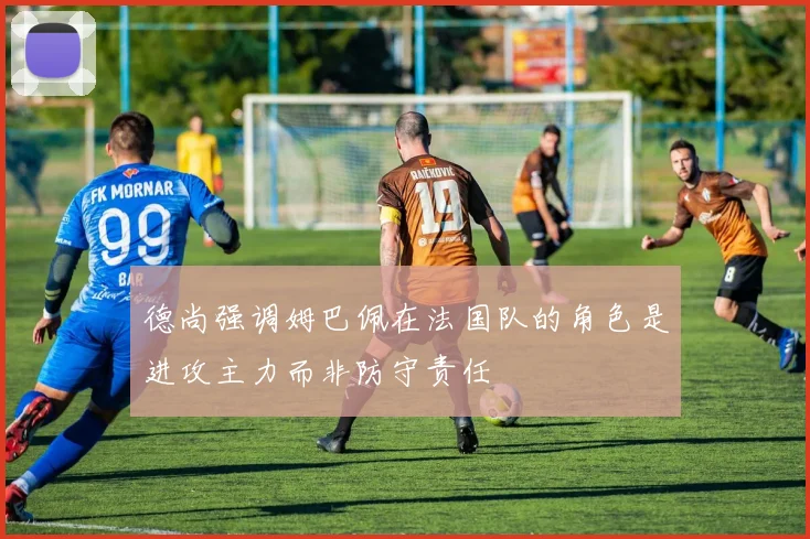 德尚强调姆巴佩在法国队的角色是进攻主力而非防守责任