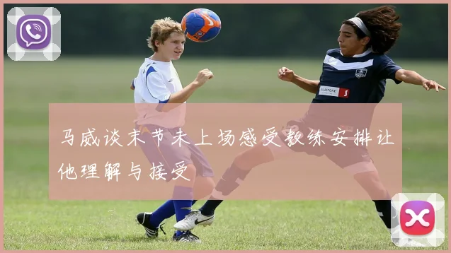 马威谈末节未上场感受教练安排让他理解与接受