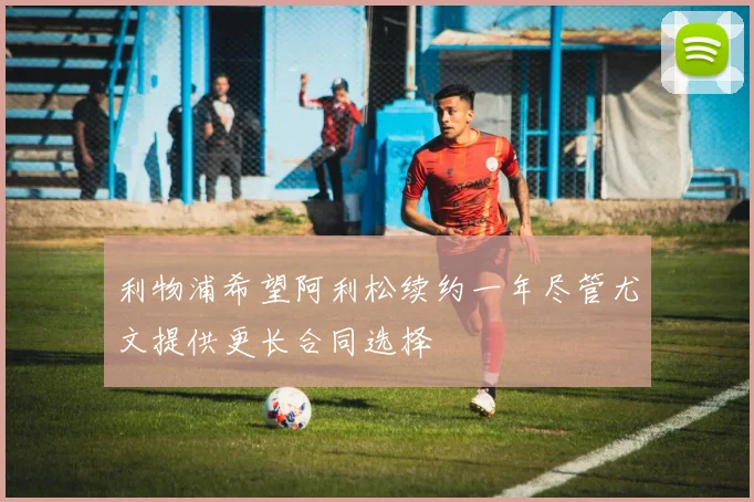 利物浦希望阿利松续约一年尽管尤文提供更长合同选择