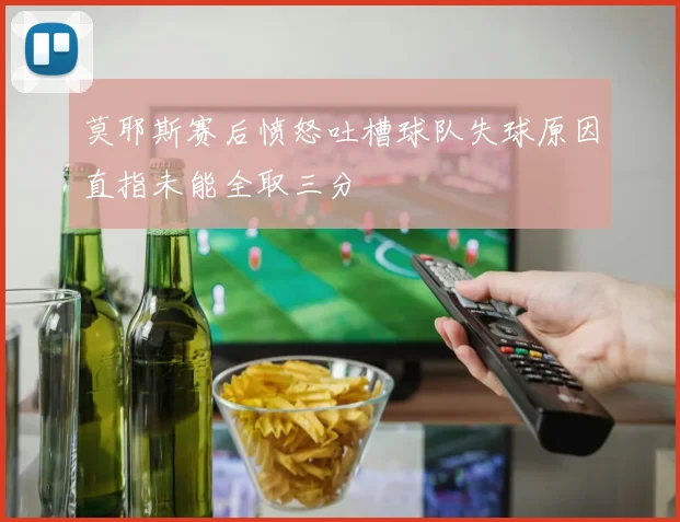 莫耶斯赛后愤怒吐槽球队失球原因直指未能全取三分